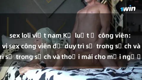 sex loli việt nam Kỷ luật ở công viên: Chấn chỉnh hành vi sex công viên để duy trì sự trong sạch và thoải mái cho mọi người.