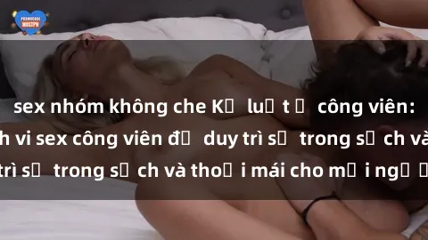 sex nhóm không che Kỷ luật ở công viên: Chấn chỉnh hành vi sex công viên để duy trì sự trong sạch và thoải mái cho mọi người.