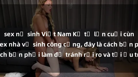 sex nữ sinh Việt Nam Kể từ lần cuối cùng bạn thực hành sex nhà vệ sinh công cộng, đây là cách bạn phải làm để tránh rủi ro và tối ưu trải nghiệm.