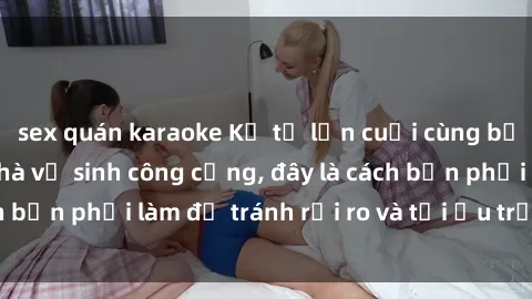 sex quán karaoke Kể từ lần cuối cùng bạn thực hành sex nhà vệ sinh công cộng, đây là cách bạn phải làm để tránh rủi ro và tối ưu trải nghiệm.