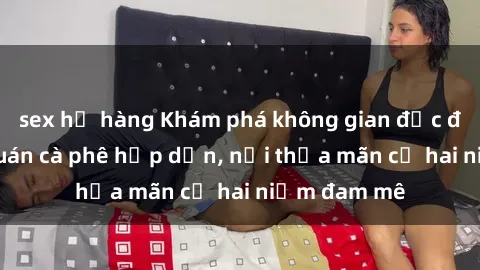 sex họ hàng Khám phá không gian độc đáo tại sex quán cà phê hấp dẫn, nơi thỏa mãn cả hai niềm đam mê