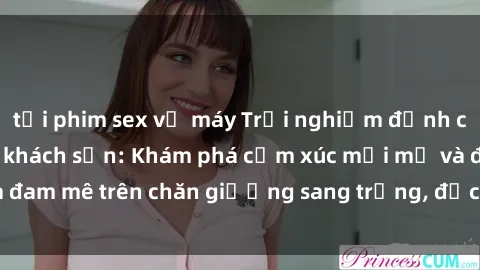 tải phim sex về máy Trải nghiệm đỉnh cao tình yêu tại sex khách sạn: Khám phá cảm xúc mới mẻ và đam mê trên chăn giường sang trọng, độc đáo, không giới hạn.