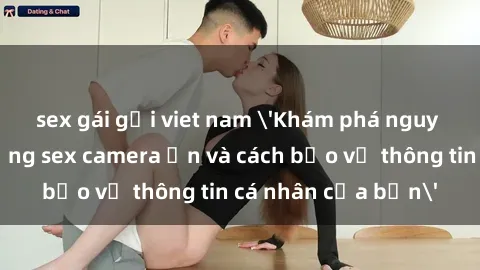sex gái gọi viet nam 'Khám phá nguy cơ của việc sử dụng sex camera ẩn và cách bảo vệ thông tin cá nhân của bạn'