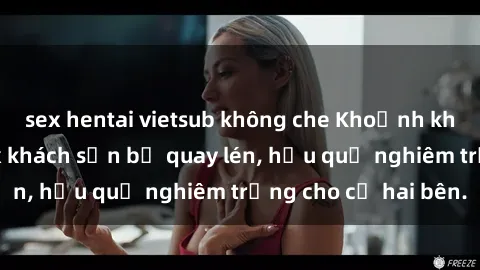 sex hentai vietsub không che Khoảnh khắc đáng buồn: Sex khách sạn bị quay lén, hậu quả nghiêm trọng cho cả hai bên.