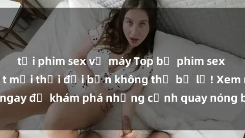 tải phim sex về máy Top bộ phim sex Hàn Quốc hot nhất mọi thời đại bạn không thể bỏ lỡ! Xem ngay để khám phá những cảnh quay nóng bỏng, đầy nghẹt thở!