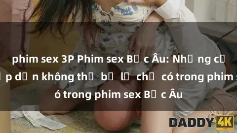 phim sex 3P Phim sex Bắc Âu: Những cảnh nóng hấp dẫn không thể bỏ lỡ chỉ có trong phim sex Bắc Âu