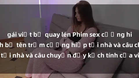 gái việt bị quay lén Phim sex cưỡng hiếp vietsub: Nữ sinh bị tên trộm cưỡng hiếp tại nhà và câu chuyện đầy kịch tính của vietsub