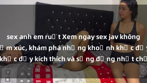 sex anh em ruột Xem ngay sex jav không che để thỏa mãn cảm xúc, khám phá những khoảnh khắc đầy kích thích và sống động nhất chỉ trong click!