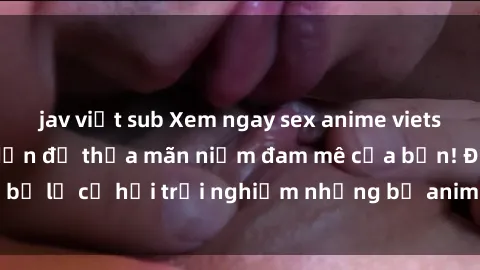 jav việt sub Xem ngay sex anime vietsub cực hot và hấp dẫn để thỏa mãn niềm đam mê của bạn! Đừng bỏ lỡ cơ hội trải nghiệm những bộ anime đỉnh cao chỉ có tại đây!