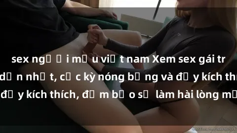 sex người mẫu việt nam Xem sex gái trẻ không che hấp dẫn nhất, cực kỳ nóng bỏng và đầy kích thích, đảm bảo sẽ làm hài lòng mọi người!