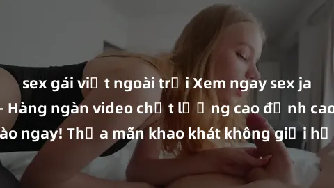 sex gái việt ngoài trời Xem ngay sex jav full HD miễn phí - Hàng ngàn video chất lượng cao đỉnh cao chỉ cần click vào ngay! Thỏa mãn khao khát không giới hạn, đón chờ những trải nghiệm mới lạ!