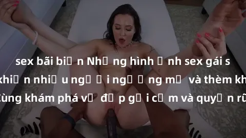 sex bãi biển Những hình ảnh sex gái sinh viên Việt Nam khiến nhiều người ngưỡng mộ và thèm khát. Cùng khám phá vẻ đẹp gợi cảm và quyến rũ của những cô gái trẻ này.