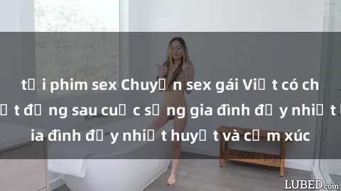 tải phim sex Chuyện sex gái Việt có chồng: Những bí mật đằng sau cuộc sống gia đình đầy nhiệt huyết và cảm xúc