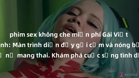 phim sex không che miễn phí Gái Việt mang bầu và làm tình: Màn trình diễn đầy gợi cảm và nóng bỏng của phụ nữ mang thai. Khám phá cuộc sống tình dục đầy hấp dẫn và mới lạ của họ!