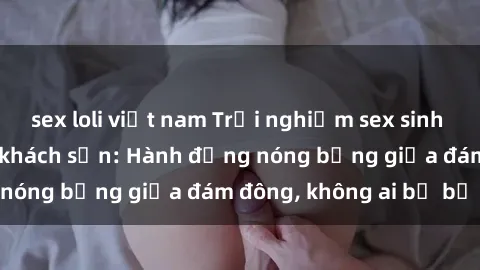 sex loli việt nam Trải nghiệm sex sinh viên sôi động trong khách sạn: Hành động nóng bỏng giữa đám đông, không ai bị bỏ lỡ