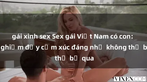 gái xinh sex Sex gái Việt Nam có con: Trải nghiệm đầy cảm xúc đáng nhớ không thể bỏ qua