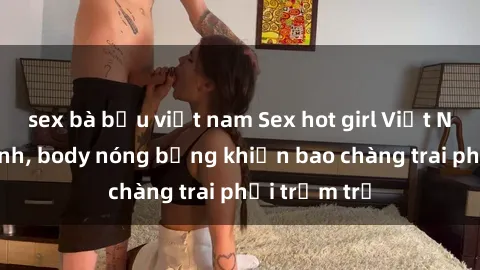 sex bà bầu việt nam Sex hot girl Việt Nam: Mặt xinh, body nóng bỏng khiến bao chàng trai phải trầm trồ