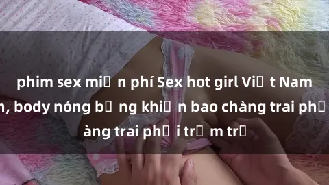 phim sex miễn phí Sex hot girl Việt Nam: Mặt xinh, body nóng bỏng khiến bao chàng trai phải trầm trồ