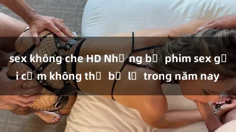 sex không che HD Những bộ phim sex gợi cảm không thể bỏ lỡ trong năm nay
