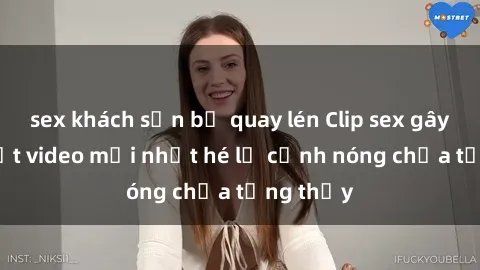 sex khách sạn bị quay lén Clip sex gây sốc: Loạt video mới nhất hé lộ cảnh nóng chưa từng thấy