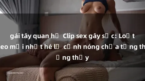 gái tây quan hệ Clip sex gây sốc: Loạt video mới nhất hé lộ cảnh nóng chưa từng thấy