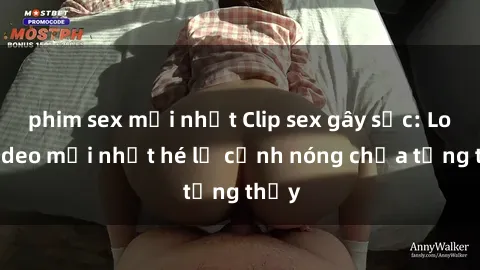 phim sex mới nhất Clip sex gây sốc: Loạt video mới nhất hé lộ cảnh nóng chưa từng thấy