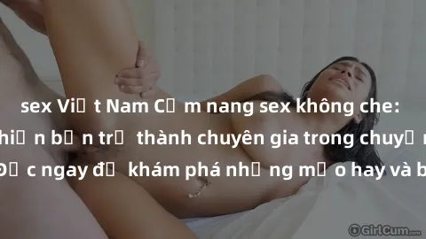 sex Việt Nam Cẩm nang sex không che: Những bí quyết khiến bạn trở thành chuyên gia trong chuyện ấy! Đọc ngay để khám phá những mẹo hay và bí quyết tình dục không che.