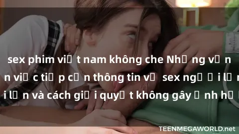 sex phim việt nam không che Những vấn đề liên quan đến việc tiếp cận thông tin về sex người lớn và cách giải quyết không gây ảnh hưởng đến trẻ em