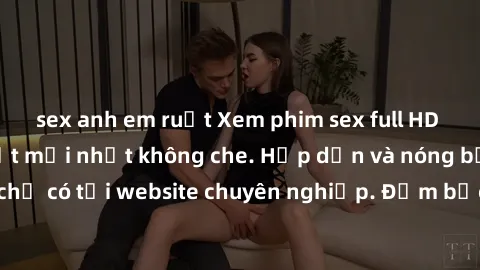 sex anh em ruột Xem phim sex full HD đỉnh cao, cập nhật mới nhất không che. Hấp dẫn và nóng bỏng, chỉ có tại website chuyên nghiệp. Đảm bảo sẽ khiến bạn mãn nhãn!