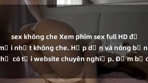 sex không che Xem phim sex full HD đỉnh cao, cập nhật mới nhất không che. Hấp dẫn và nóng bỏng, chỉ có tại website chuyên nghiệp. Đảm bảo sẽ khiến bạn mãn nhãn!