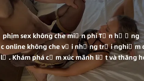 phim sex không che miễn phí Tận hưởng cuộc sống tình dục online không che với những trải nghiệm độc đáo và mới lạ. Khám phá cảm xúc mãnh liệt và thăng hoa cùng đối tác tại các trang web chuyên nghiệp.
