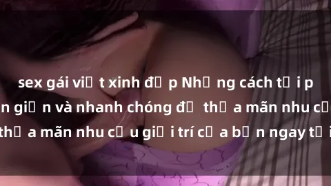 sex gái việt xinh đẹp Những cách tải phim sex về máy đơn giản và nhanh chóng để thỏa mãn nhu cầu giải trí của bạn ngay tại nhà