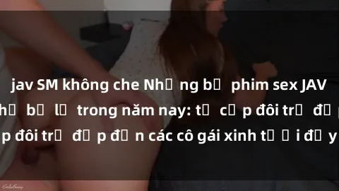 jav SM không che Những bộ phim sex JAV hot nhất không thể bỏ lỡ trong năm nay: từ cặp đôi trẻ đẹp đến các cô gái xinh tươi đầy sức hút.