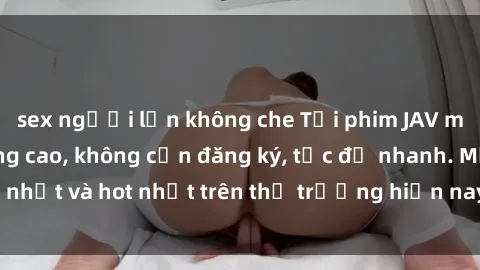 sex người lớn không che Tải phim JAV miễn phí chất lượng cao, không cần đăng ký, tốc độ nhanh. Mới nhất và hot nhất trên thị trường hiện nay, cập nhật hàng ngày.