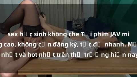 sex học sinh không che Tải phim JAV miễn phí chất lượng cao, không cần đăng ký, tốc độ nhanh. Mới nhất và hot nhất trên thị trường hiện nay, cập nhật hàng ngày.