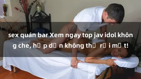 sex quán bar Xem ngay top jav idol không che, hấp dẫn không thể rời mắt!