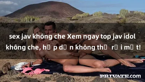 sex jav không che Xem ngay top jav idol không che, hấp dẫn không thể rời mắt!