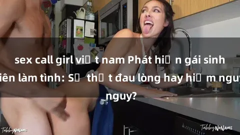 sex call girl việt nam Phát hiện gái sinh viên làm tình: Sự thật đau lòng hay hiểm nguy?