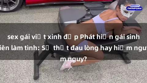 sex gái việt xinh đẹp Phát hiện gái sinh viên làm tình: Sự thật đau lòng hay hiểm nguy?