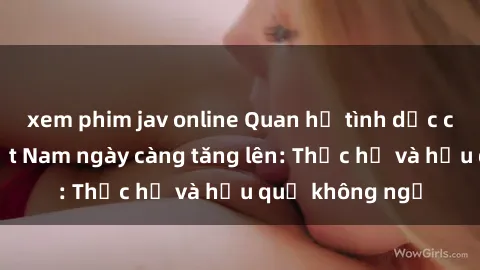xem phim jav online Quan hệ tình dục của nữ sinh Việt Nam ngày càng tăng lên: Thực hư và hậu quả không ngờ