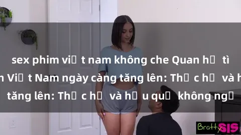 sex phim việt nam không che Quan hệ tình dục của nữ sinh Việt Nam ngày càng tăng lên: Thực hư và hậu quả không ngờ