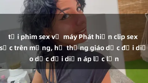 tải phim sex về máy Phát hiện clip sex nữ sinh gây sốc trên mạng, hệ thống giáo dục đối diện áp lực lớn