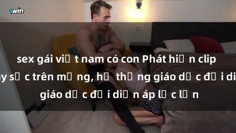 sex gái việt nam có con Phát hiện clip sex nữ sinh gây sốc trên mạng, hệ thống giáo dục đối diện áp lực lớn