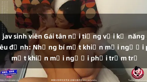 jav sinh viên Gái tân nổi tiếng với kỹ năng 'làm tình' siêu đỉnh: Những bí mật khiến mọi người phải trầm trồ
