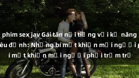 phim sex jav Gái tân nổi tiếng với kỹ năng 'làm tình' siêu đỉnh: Những bí mật khiến mọi người phải trầm trồ