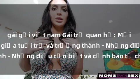 gái gọi việt nam Gái trẻ quan hệ: Mối quan hệ khác biệt giữa tuổi trẻ và trưởng thành - Những điều cần biết và cảnh báo từ chuyên gia
