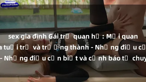 sex gia đình Gái trẻ quan hệ: Mối quan hệ khác biệt giữa tuổi trẻ và trưởng thành - Những điều cần biết và cảnh báo từ chuyên gia