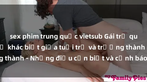 sex phim trung quốc vietsub Gái trẻ quan hệ: Mối quan hệ khác biệt giữa tuổi trẻ và trưởng thành - Những điều cần biết và cảnh báo từ chuyên gia