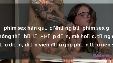 phim sex hàn quốc Những bộ phim sex gái già đỉnh cao không thể bỏ lỡ - Hấp dẫn, mê hoặc, từng đạo diễn, diễn viên đều góp phần tạo nên sự hấp dẫn, kích thích.