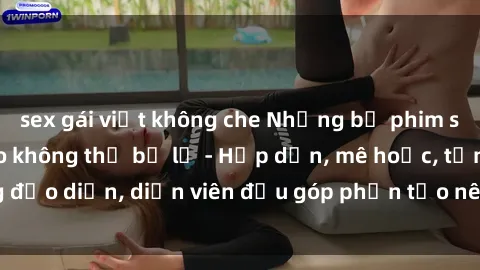 sex gái việt không che Những bộ phim sex gái già đỉnh cao không thể bỏ lỡ - Hấp dẫn, mê hoặc, từng đạo diễn, diễn viên đều góp phần tạo nên sự hấp dẫn, kích thích.